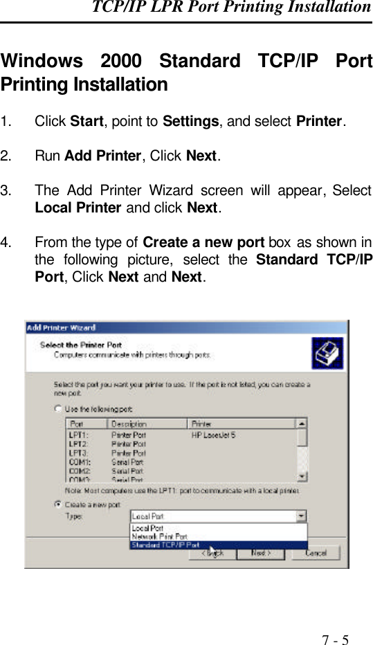 TCP/IP LPR Port Printing Installation                                                                                              7 - 5  Windows  2000 Standard TCP/IP Port Printing Installation  1. Click Start, point to Settings, and select Printer.  2. Run Add Printer, Click Next.  3. The Add Printer Wizard screen will appear, Select Local Printer and click Next.  4. From the type of Create a new port box  as shown in the following picture, select the Standard TCP/IP Port, Click Next and Next.     