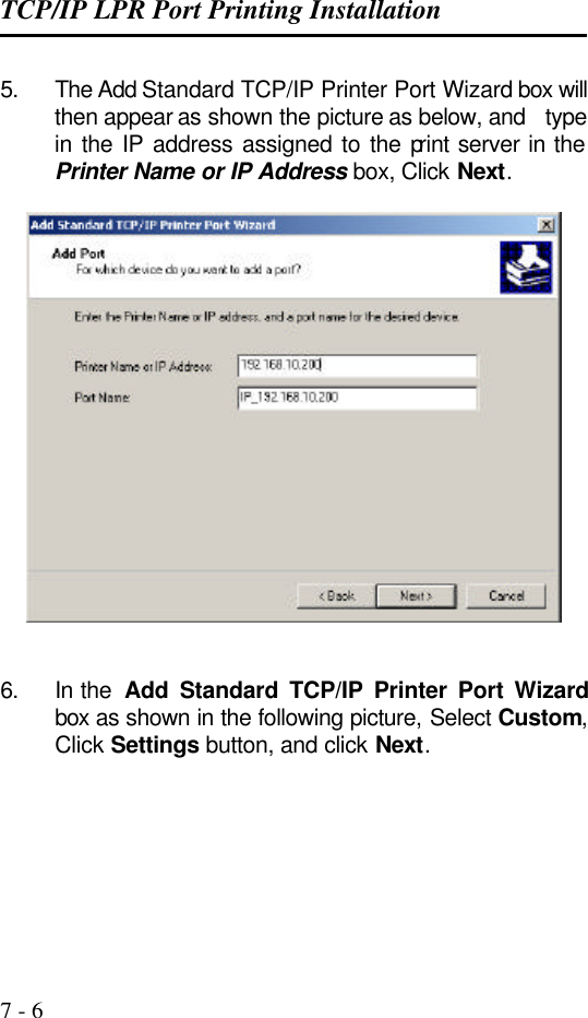 TCP/IP LPR Port Printing Installation   7 - 6 5. The Add Standard TCP/IP Printer Port Wizard box will then appear as shown the picture as below, and   type in the IP address assigned to the print server in the Printer Name or IP Address box, Click Next.     6. In the  Add Standard TCP/IP Printer Port Wizard box as shown in the following picture, Select Custom, Click Settings button, and click Next.      