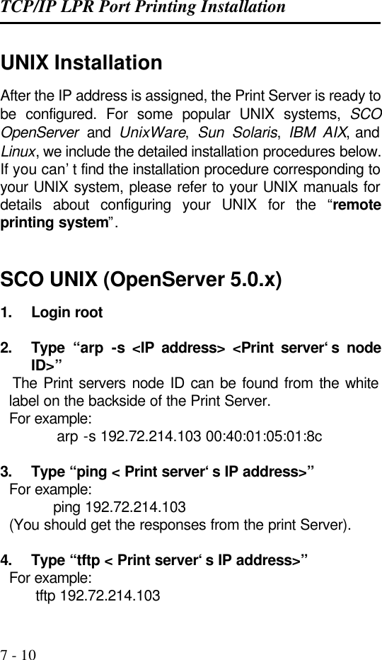 TCP/IP LPR Port Printing Installation   7 - 10 UNIX Installation After the IP address is assigned, the Print Server is ready to be configured. For some popular UNIX systems, SCO OpenServer and UnixWare,  Sun Solaris,  IBM AIX, and Linux, we include the detailed installation procedures below. If you can’t find the installation procedure corresponding to your UNIX system, please refer to your UNIX manuals for details about configuring your UNIX for the “remote printing system”.     SCO UNIX (OpenServer 5.0.x) 1. Login root  2. Type “arp -s &lt;IP address&gt; &lt;Print server‘s node ID&gt;”   The Print servers node ID can be found from the white label on the backside of the Print Server.   For example:        arp -s 192.72.214.103 00:40:01:05:01:8c  3. Type “ping &lt; Print server‘s IP address&gt;”   For example: ping 192.72.214.103   (You should get the responses from the print Server).  4. Type “tftp &lt; Print server‘s IP address&gt;”   For example:         tftp 192.72.214.103 
