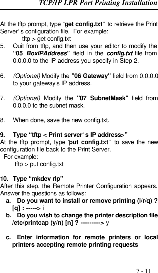 TCP/IP LPR Port Printing Installation                                                                                              7 - 11  At the tftp prompt, type “get config.txt” to retrieve the Print Server‘s configuration file.  For example:  tftp &gt; get config.txt 5. Quit from tftp, and then use your editor to modify the “05  BoxIPAddress” field in the config.txt file from 0.0.0.0 to the IP address you specify in Step 2.  6. (Optional) Modify the &quot;06 Gateway&quot; field from 0.0.0.0 to your gateway&apos;s IP address.  7. (Optional) Modify the &quot;07 SubnetMask&quot; field from 0.0.0.0 to the subnet mask.  8. When done, save the new config.txt.  9. Type “tftp &lt; Print server‘s IP address&gt;” At the tftp prompt, type “put config.txt” to save the new configuration file back to the Print Server.   For example:         tftp &gt; put config.txt  10. Type “mkdev rlp” After this step, the Remote Printer Configuration appears. Answer the questions as follows: a. Do you want to install or remove printing (i/r/q) ? [q] : -----&gt; i b. Do you wish to change the printer description file /etc/printcap (y/n) [n] ? ---------&gt; y  c. Enter information for remote printers or local printers accepting remote printing requests 