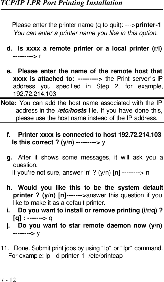 TCP/IP LPR Port Printing Installation   7 - 12       Please enter the printer name (q to quit): ---&gt;printer-1 You can enter a printer name you like in this option.  d. Is xxxx a remote printer or a local printer (r/l) ---------&gt; r  e. Please enter the name of the remote host that xxxx is attached to:  ---------&gt;  the Print server‘s IP address you specified in Step 2, for example, 192.72.214.103 Note: You can add the host name associated with the IP address in the /etc/hosts file. If you have done this, please use the host name instead of the IP address.  f. Printer xxxx is connected to host 192.72.214.103       Is this correct ? (y/n) ---------&gt; y  g. After it shows some messages, it will ask you a question.       If you‘re not sure, answer ’n‘ ? (y/n) [n] --------&gt; n  h. Would you like this to be the system default printer ? (y/n) [n]-------&gt;answer this question if you like to make it as a default printer. i. Do you want to install or remove printing (i/r/q) ? [q] : -------&gt; q j. Do you want to star remote daemon now (y/n) --------&gt; y  11. Done. Submit print jobs by using “lp” or “lpr” command.     For example: lp  -d printer-1  /etc/printcap 
