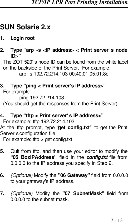 TCP/IP LPR Port Printing Installation                                                                                              7 - 13   SUN Solaris 2.x 1. Login root  2. Type “arp  -s &lt;IP address&gt; &lt; Print server‘s node ID&gt;”   The ZOT 520‘s node ID can be found from the white label on the backside of the Print Server.  For example:        arp -s 192.72.214.103 00:40:01:05:01:8c  3. Type “ping &lt; Print server‘s IP address&gt;”   For example:      ping 192.72.214.103   (You should get the responses from the Print Server).  4. Type “tftp &lt; Print server‘s IP address&gt;”   For example: tftp 192.72.214.103 At the tftp prompt, type “get config.txt” to get the Print Server‘s configuration file.   For example: tftp &gt; get config.txt  5. Quit from tftp, and then use your editor to modify the “05 BoxIPAddress” field in the config.txt file from 0.0.0.0 to the IP address you specify in Step 2.  6. (Optional) Modify the &quot;06 Gateway&quot; field from 0.0.0.0 to your gateway&apos;s IP address.  7. (Optional) Modify the &quot;07 SubnetMask&quot; field from 0.0.0.0 to the subnet mask. 
