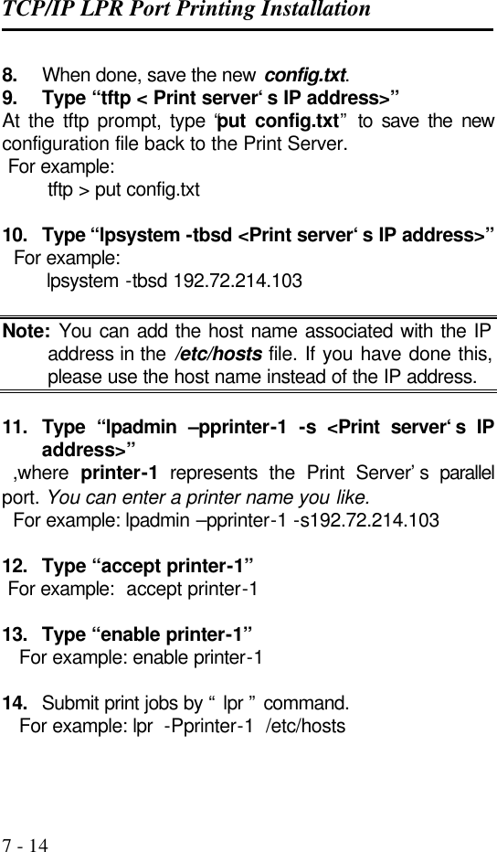 TCP/IP LPR Port Printing Installation   7 - 14 8. When done, save the new config.txt. 9. Type “tftp &lt; Print server‘s IP address&gt;” At the tftp prompt, type “put config.txt” to save the new configuration file back to the Print Server.  For example:         tftp &gt; put config.txt  10. Type “lpsystem -tbsd &lt;Print server‘s IP address&gt;”   For example:         lpsystem -tbsd 192.72.214.103  Note: You can add the host name associated with the IP address in the /etc/hosts file. If you have done this, please use the host name instead of the IP address.  11. Type “lpadmin –pprinter-1  -s &lt;Print server‘s IP address&gt;”   ,where  printer-1 represents the Print Server’s parallel port. You can enter a printer name you like.   For example: lpadmin –pprinter-1 -s192.72.214.103  12. Type “accept printer-1”  For example:  accept printer-1  13. Type “enable printer-1”    For example: enable printer-1  14. Submit print jobs by “ lpr ” command.    For example: lpr  -Pprinter-1  /etc/hosts  