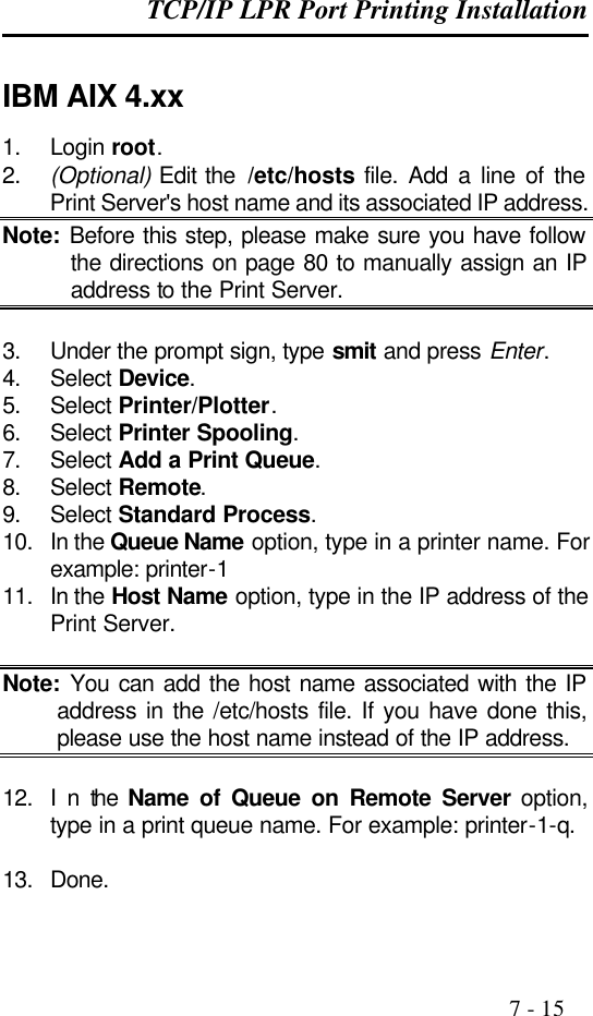 TCP/IP LPR Port Printing Installation                                                                                              7 - 15  IBM AIX 4.xx 1. Login root. 2. (Optional) Edit the  /etc/hosts file. Add a line of the Print Server&apos;s host name and its associated IP address. Note: Before this step, please make sure you have follow the directions on page 80 to manually assign an IP address to the Print Server.  3. Under the prompt sign, type smit and press Enter. 4. Select Device. 5. Select Printer/Plotter. 6. Select Printer Spooling. 7. Select Add a Print Queue. 8. Select Remote. 9. Select Standard Process. 10. In the Queue Name option, type in a printer name. For example: printer-1 11. In the Host Name option, type in the IP address of the Print Server.  Note: You can add the host name associated with the IP address in the /etc/hosts file. If you have done this, please use the host name instead of the IP address.  12. I n the  Name of Queue on Remote Server option, type in a print queue name. For example: printer-1-q.  13. Done. 