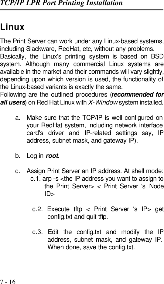 TCP/IP LPR Port Printing Installation   7 - 16 Linux The Print Server can work under any Linux-based systems, including Slackware, RedHat, etc, without any problems. Basically, the Linux&apos;s printing system is based on BSD system. Although many commercial Linux systems are available in the market and their commands will vary slightly, depending upon which version is used, the functionality of the Linux-based variants is exactly the same. Following are the outlined procedures (recommended for all users) on Red Hat Linux with X-Window system installed.  a. Make sure that the TCP/IP is well configured on your RedHat system, including network interface card&apos;s driver and IP-related settings say, IP address, subnet mask, and gateway IP).  b. Log in root.  c. Assign Print Server an IP address. At shell mode:  c.1. arp -s &lt;the IP address you want to assign to the Print Server&gt; &lt; Print Server &apos;s  Node ID&gt;   c.2. Execute tftp &lt; Print Server &apos;s IP&gt; get config.txt and quit tftp.   c.3. Edit the config.txt and modify the IP address, subnet mask, and gateway IP. When done, save the config.txt.  