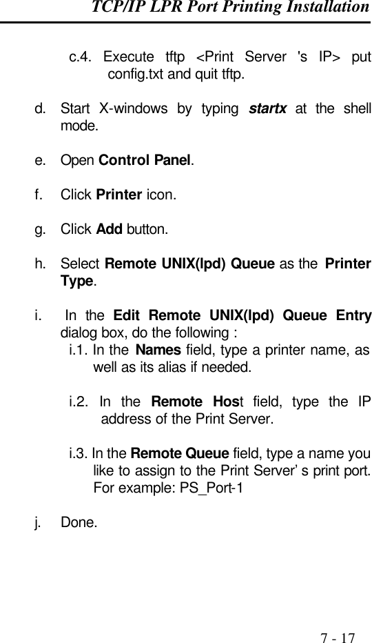 TCP/IP LPR Port Printing Installation                                                                                              7 - 17  c.4. Execute tftp &lt;Print Server &apos;s IP&gt; put config.txt and quit tftp.  d. Start X-windows by typing startx at the shell mode.  e. Open Control Panel.  f. Click Printer icon.  g. Click Add button.  h. Select Remote UNIX(lpd) Queue as the  Printer Type.  i.  In the Edit Remote UNIX(lpd) Queue Entry dialog box, do the following : i.1. In the Names field, type a printer name, as well as its alias if needed.  i.2.  In the Remote Host field, type the IP address of the Print Server.  i.3. In the Remote Queue field, type a name you like to assign to the Print Server’s print port. For example: PS_Port-1  j. Done.  
