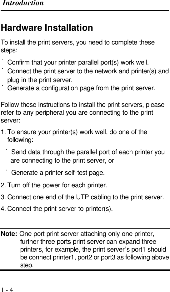  Introduction  1 - 4 Hardware Installation To install the print servers, you need to complete these steps: ˙Confirm that your printer parallel port(s) work well. ˙Connect the print server to the network and printer(s) and plug in the print server. ˙Generate a configuration page from the print server.  Follow these instructions to install the print servers, please refer to any peripheral you are connecting to the print server: 1. To ensure your printer(s) work well, do one of the following:   ˙Send data through the parallel port of each printer you are connecting to the print server, or   ˙Generate a printer self-test page. 2. Turn off the power for each printer. 3. Connect one end of the UTP cabling to the print server. 4. Connect the print server to printer(s).  Note: One port print server attaching only one printer, further three ports print server can expand three printers, for example, the print server’s port1 should be connect printer1, port2 or port3 as following above step. 