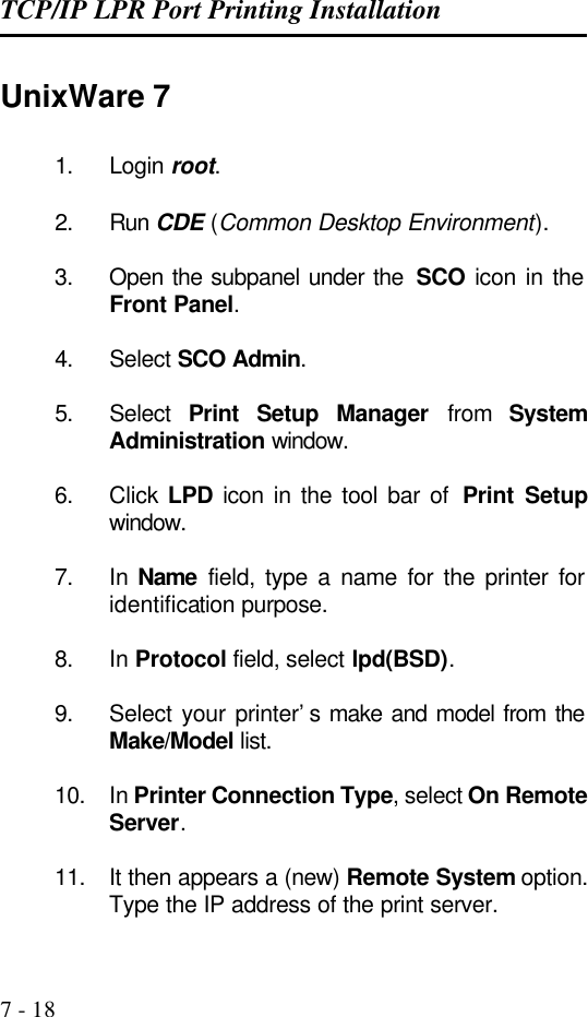 TCP/IP LPR Port Printing Installation   7 - 18 UnixWare 7 1. Login root.  2. Run CDE (Common Desktop Environment).  3. Open the subpanel under the  SCO icon in the Front Panel.  4. Select SCO Admin.  5. Select  Print Setup Manager from System Administration window.  6. Click  LPD icon in the tool bar of  Print Setup window.  7. In  Name field, type a name for the printer for identification purpose.  8. In Protocol field, select lpd(BSD).  9. Select your printer’s make and model from the Make/Model list.  10. In Printer Connection Type, select On Remote Server.  11. It then appears a (new) Remote System option. Type the IP address of the print server. 