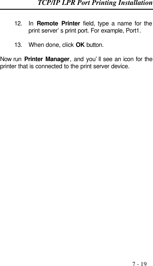 TCP/IP LPR Port Printing Installation                                                                                              7 - 19  12. In  Remote Printer field, type a name for the print server’s print port. For example, Port1.  13. When done, click OK button.  Now run  Printer Manager, and you’ll see an icon for the printer that is connected to the print server device.              
