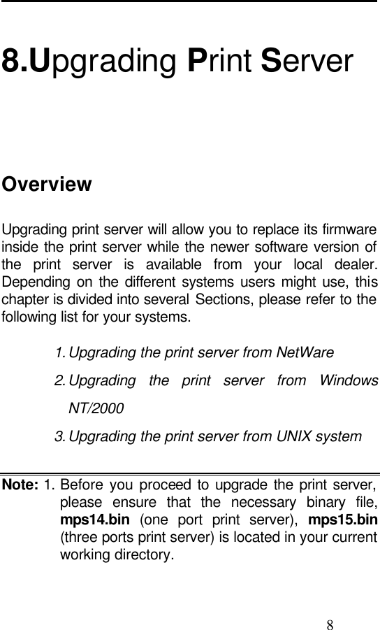                                                                                                8  8.Upgrading Print Server Overview Upgrading print server will allow you to replace its firmware inside the print server while the newer software version of the print server is available from your local dealer. Depending on the different systems users might use, this chapter is divided into several Sections, please refer to the following list for your systems.  1. Upgrading the print server from NetWare 2. Upgrading the print server from Windows NT/2000 3. Upgrading the print server from UNIX system  Note: 1. Before you proceed to upgrade the print server, please ensure that the necessary binary file, mps14.bin (one port print server),  mps15.bin (three ports print server) is located in your current working directory.  