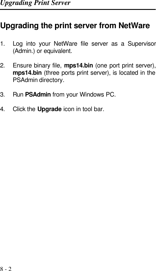 Upgrading Print Server   8 - 2 Upgrading the print server from NetWare 1. Log into your NetWare file server as a Supervisor  (Admin.) or equivalent.  2. Ensure binary file, mps14.bin (one port print server), mps14.bin (three ports print server), is located in the PSAdmin directory.  3. Run PSAdmin from your Windows PC.  4. Click the Upgrade icon in tool bar.         