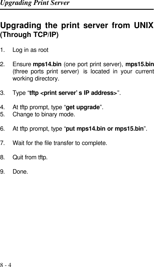 Upgrading Print Server   8 - 4 Upgrading the print server from UNIX (Through TCP/IP)  1. Log in as root  2. Ensure mps14.bin (one port print server), mps15.bin (three ports print server)  is located in your current working directory.  3. Type “tftp &lt;print server’s IP address&gt;”.   4. At tftp prompt, type “get upgrade”.  5. Change to binary mode.  6. At tftp prompt, type “put mps14.bin or mps15.bin”.   7. Wait for the file transfer to complete.  8. Quit from tftp.  9. Done.    