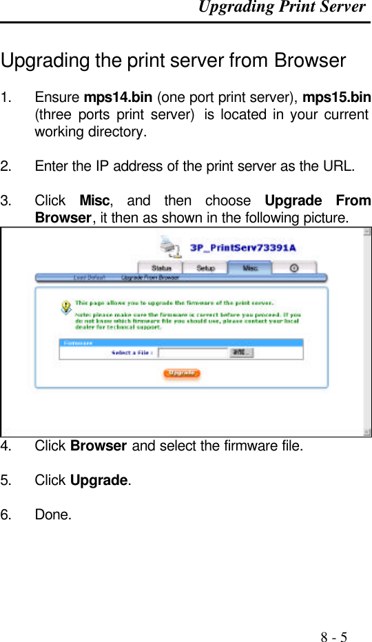 Upgrading Print Server                                                                                               8 - 5  Upgrading the print server from Browser   1. Ensure mps14.bin (one port print server), mps15.bin (three ports print server)  is located in your current working directory.  2. Enter the IP address of the print server as the URL.  3. Click  Misc, and then choose  Upgrade From Browser, it then as shown in the following picture.  4. Click Browser and select the firmware file.  5. Click Upgrade.  6. Done.    