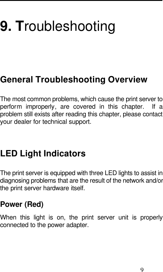                                                                                                9  9. Troubleshooting General Troubleshooting Overview The most common problems, which cause the print server to perform  improperly, are covered in this chapter.  If a problem still exists after reading this chapter, please contact your dealer for technical support.     LED Light Indicators The print server is equipped with three LED lights to assist in diagnosing problems that are the result of the network and/or the print server hardware itself.  Power (Red) When this light is on, the print server unit is properly connected to the power adapter.  