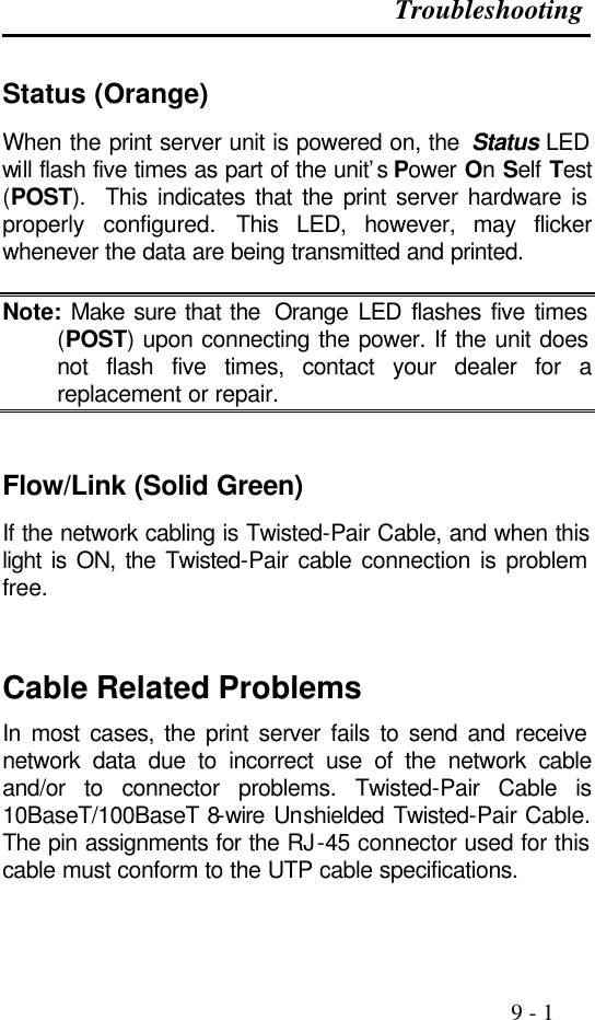 Troubleshooting                                                                                               9 - 1  Status (Orange) When the print server unit is powered on, the  Status LED will flash five times as part of the unit’s Power On Self Test (POST).  This indicates that the print server hardware is properly configured. This LED, however, may flicker whenever the data are being transmitted and printed.  Note: Make sure that the  Orange LED flashes five times (POST) upon connecting the power. If the unit does not flash five times, contact your dealer for a replacement or repair.   Flow/Link (Solid Green) If the network cabling is Twisted-Pair Cable, and when this light is ON, the Twisted-Pair cable connection is problem free.   Cable Related Problems In most cases, the print server fails to send and receive network data due to incorrect use of the network cable and/or to connector problems. Twisted-Pair Cable is 10BaseT/100BaseT 8-wire Unshielded Twisted-Pair Cable. The pin assignments for the RJ-45 connector used for this cable must conform to the UTP cable specifications.   