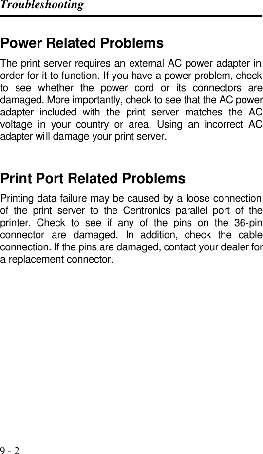 Troubleshooting   9 - 2 Power Related Problems The print server requires an external AC power adapter in order for it to function. If you have a power problem, check to see whether the power cord or its connectors are damaged. More importantly, check to see that the AC power adapter included with the print server matches the AC voltage in your country or area. Using an incorrect AC adapter will damage your print server.   Print Port Related Problems Printing data failure may be caused by a loose connection of the print server to the Centronics parallel port of the printer. Check to see if any of the pins on the 36-pin connector are damaged. In addition, check the cable connection. If the pins are damaged, contact your dealer for a replacement connector. 