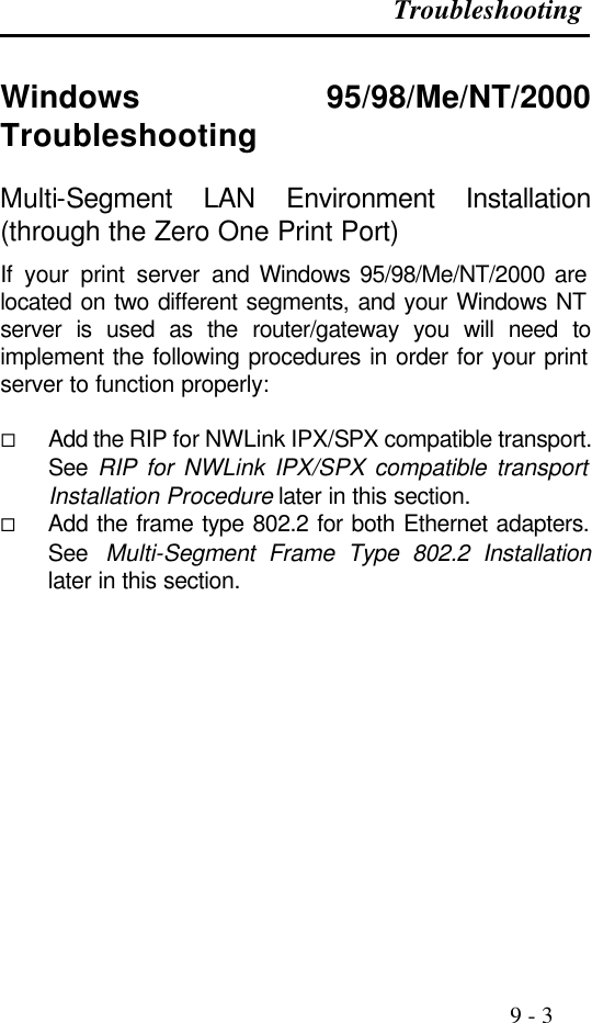 Troubleshooting                                                                                               9 - 3  Windows 95/98/Me/NT/2000 Troubleshooting Multi-Segment LAN Environment Installation (through the Zero One Print Port) If your print server and Windows 95/98/Me/NT/2000 are located on two different segments, and your Windows NT server is used as the router/gateway you will need to implement the following procedures in order for your print server to function properly:  ¨ Add the RIP for NWLink IPX/SPX compatible transport. See  RIP for NWLink IPX/SPX compatible transport Installation Procedure later in this section. ¨ Add the frame type 802.2 for both Ethernet adapters. See Multi-Segment Frame Type 802.2 Installation later in this section.   