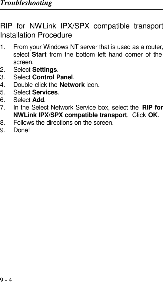 Troubleshooting   9 - 4 RIP for NWLink IPX/SPX compatible transport Installation Procedure 1. From your Windows NT server that is used as a router, select  Start from the bottom left hand corner of the screen. 2. Select Settings. 3. Select Control Panel. 4. Double-click the Network icon. 5. Select Services. 6. Select Add. 7. In the Select Network Service box, select the  RIP for NWLink IPX/SPX compatible transport.  Click OK. 8. Follows the directions on the screen. 9. Done!        