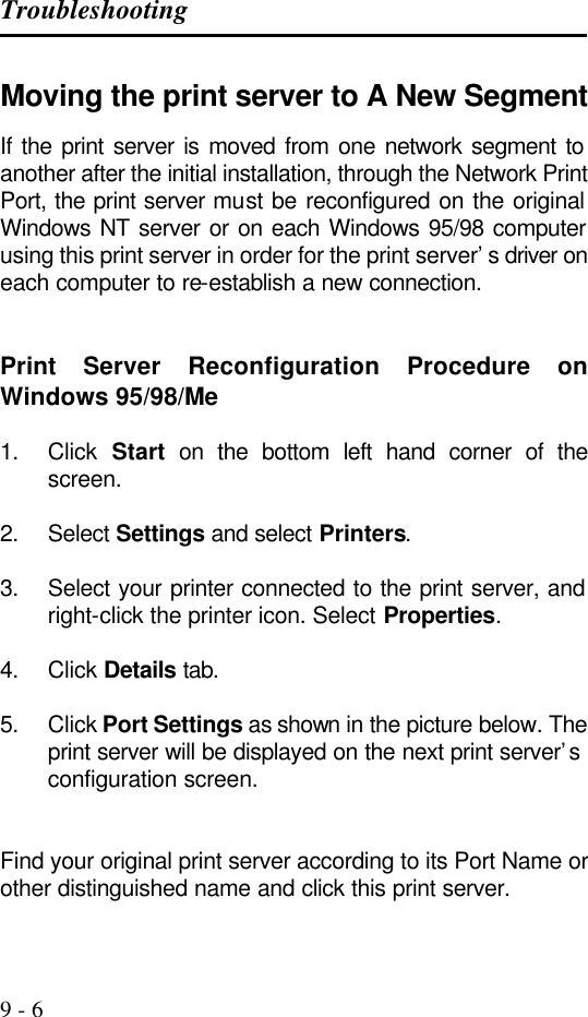 Troubleshooting   9 - 6 Moving the print server to A New Segment If the print server is moved from one network segment to another after the initial installation, through the Network Print Port, the print server must be reconfigured on the original Windows NT server or on each Windows 95/98 computer using this print server in order for the print server’s driver on each computer to re-establish a new connection.   Print  Server Reconfiguration Procedure on Windows 95/98/Me  1. Click  Start on the bottom left hand corner of the screen.  2. Select Settings and select Printers.  3. Select your printer connected to the print server, and right-click the printer icon. Select Properties.  4. Click Details tab.  5. Click Port Settings as shown in the picture below. The print server will be displayed on the next print server’s configuration screen.   Find your original print server according to its Port Name or other distinguished name and click this print server.  