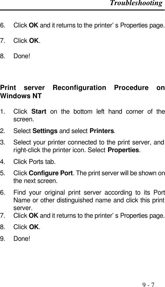 Troubleshooting                                                                                               9 - 7  6. Click OK and it returns to the printer’s Properties page.  7. Click OK.  8. Done!    Print server Reconfiguration Procedure on Windows NT  1. Click  Start on the bottom left hand corner of the screen. 2. Select Settings and select Printers. 3. Select your printer connected to the print server, and right-click the printer icon. Select Properties. 4. Click Ports tab. 5. Click Configure Port. The print server will be shown on the next screen. 6. Find your original print server according to its Port Name or other distinguished name and click this print server. 7. Click OK and it returns to the printer’s Properties page. 8. Click OK. 9. Done!    