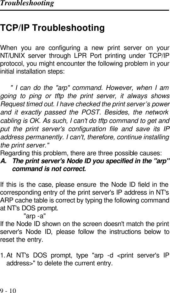 Troubleshooting   9 - 10 TCP/IP Troubleshooting When you are configuring a new print server on your NT/UNIX server through LPR Port printing under TCP/IP protocol, you might encounter the following problem in your initial installation steps:       &quot; I can do the &quot;arp&quot; command. However, when I am going to ping or tftp the print server, it always shows Request timed out. I have checked the print server’s power and it exactly passed the POST. Besides, the network cabling is OK. As such, I can&apos;t do tftp command to get and put the print server&apos;s configuration file and save its IP address permanently. I can&apos;t, therefore, continue installing the print server.&quot;  Regarding this problem, there are three possible causes: A. The print server&apos;s Node ID you specified in the &quot;arp&quot; command is not correct.                                                           If this is the case, please ensure  the  Node ID field in the corresponding entry of the print server&apos;s IP address in NT&apos;s ARP cache table is correct by typing the following command at NT&apos;s DOS prompt.             &quot;arp -a&quot; If the Node ID shown on the screen doesn&apos;t match the print server&apos;s Node ID, please follow the instructions below to reset the entry.  1. At NT&apos;s DOS prompt, type &quot;arp -d &lt;print server&apos;s IP address&gt;&quot; to delete the current entry. 