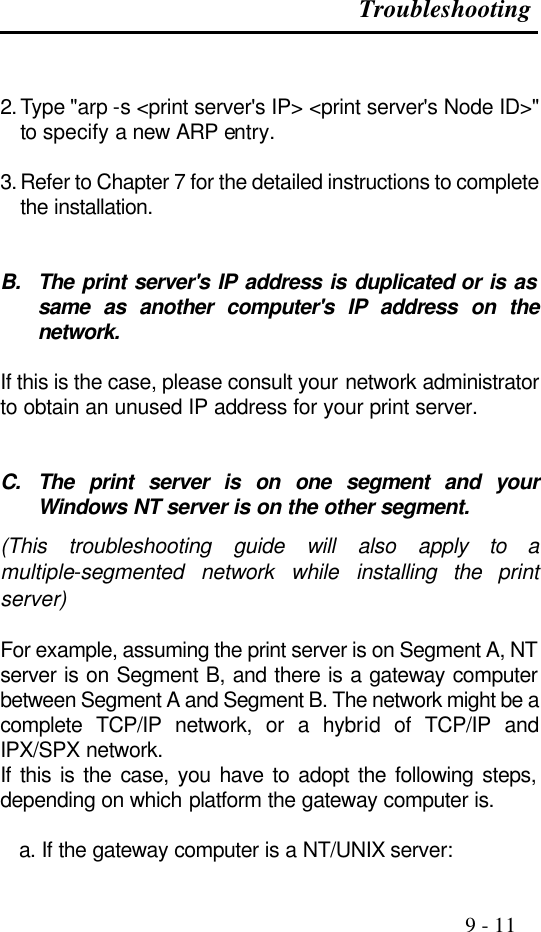 Troubleshooting                                                                                               9 - 11   2. Type &quot;arp -s &lt;print server&apos;s IP&gt; &lt;print server&apos;s Node ID&gt;&quot; to specify a new ARP entry.  3. Refer to Chapter 7 for the detailed instructions to complete the installation.   B. The print server&apos;s IP address is duplicated or is as same as another computer&apos;s IP address on the network.                      If this is the case, please consult your network administrator to obtain an unused IP address for your print server.   C. The print server is on one segment and your Windows NT server is on the other segment.                                              (This troubleshooting guide will also apply to a multiple-segmented network while installing the  print server)  For example, assuming the print server is on Segment A, NT server is on Segment B, and there is a gateway computer between Segment A and Segment B. The network might be a complete TCP/IP network, or a hybrid of TCP/IP and IPX/SPX network. If this is the case, you have to adopt the following steps, depending on which platform the gateway computer is.  a. If the gateway computer is a NT/UNIX server: 