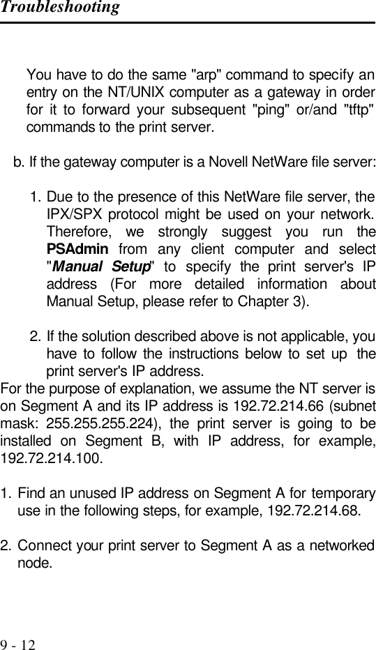 Troubleshooting   9 - 12  You have to do the same &quot;arp&quot; command to specify an entry on the NT/UNIX computer as a gateway in order for it to forward your subsequent &quot;ping&quot; or/and &quot;tftp&quot; commands to the print server.  b. If the gateway computer is a Novell NetWare file server:  1. Due to the presence of this NetWare file server, the IPX/SPX protocol might be used on your network. Therefore, we strongly suggest you run the PSAdmin from any client computer and select &quot;Manual Setup&quot; to specify the  print server&apos;s IP address (For more detailed information about Manual Setup, please refer to Chapter 3).  2. If the solution described above is not applicable, you have to follow the instructions below to set up  the print server&apos;s IP address. For the purpose of explanation, we assume the NT server is on Segment A and its IP address is 192.72.214.66 (subnet mask: 255.255.255.224), the print server is going to be installed on Segment B, with IP address, for example, 192.72.214.100.  1. Find an unused IP address on Segment A for temporary use in the following steps, for example, 192.72.214.68.  2. Connect your print server to Segment A as a networked node.  