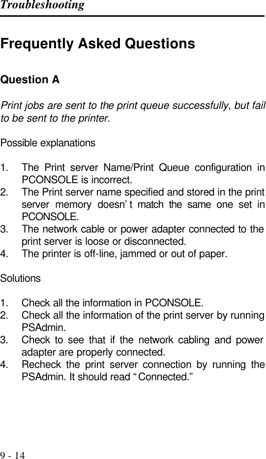Troubleshooting   9 - 14 Frequently Asked Questions  Question A  Print jobs are sent to the print queue successfully, but fail to be sent to the printer.  Possible explanations  1. The Print server Name/Print Queue configuration in PCONSOLE is incorrect. 2. The Print server name specified and stored in the print server memory doesn’t match the same one set in PCONSOLE. 3. The network cable or power adapter connected to the print server is loose or disconnected. 4. The printer is off-line, jammed or out of paper.  Solutions  1. Check all the information in PCONSOLE. 2. Check all the information of the print server by running PSAdmin. 3. Check to see that if the network cabling and power adapter are properly connected. 4. Recheck the print server connection by running the PSAdmin. It should read “Connected.”    