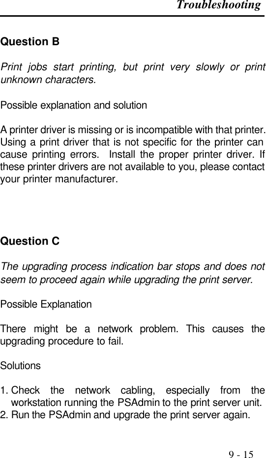 Troubleshooting                                                                                               9 - 15  Question B  Print jobs start printing, but print very slowly or print unknown characters.  Possible explanation and solution  A printer driver is missing or is incompatible with that printer.  Using a print driver that is not specific for the printer can cause printing errors.  Install the proper printer driver. If these printer drivers are not available to you, please contact your printer manufacturer.     Question C  The upgrading process indication bar stops and does not seem to proceed again while upgrading the print server.  Possible Explanation  There might be a network problem. This causes the upgrading procedure to fail.  Solutions  1. Check the network cabling, especially from the workstation running the PSAdmin to the print server unit. 2. Run the PSAdmin and upgrade the print server again. 
