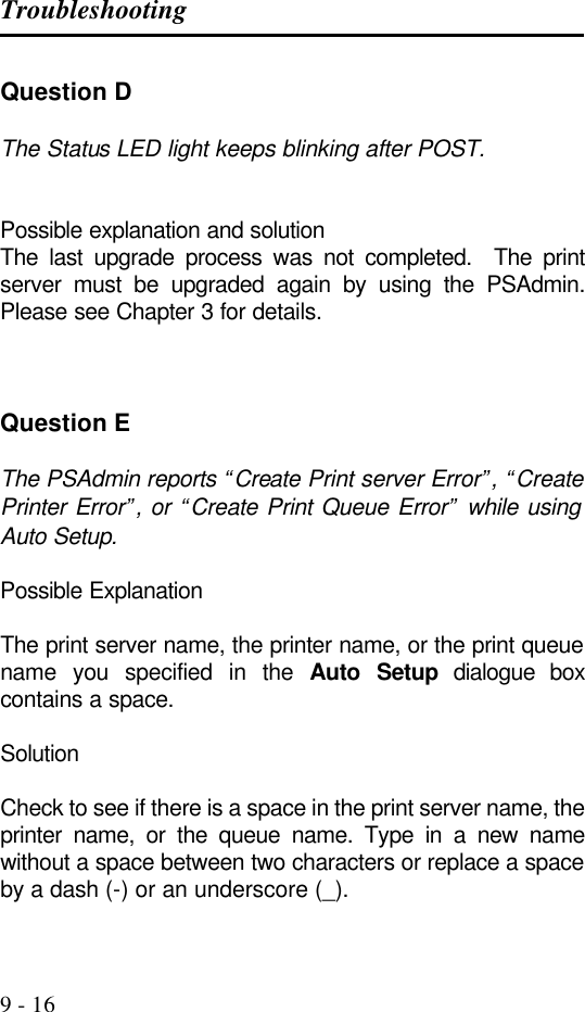 Troubleshooting   9 - 16 Question D  The Status LED light keeps blinking after POST.   Possible explanation and solution The last upgrade process was not completed.  The print server must be upgraded again by using the PSAdmin.  Please see Chapter 3 for details.    Question E  The PSAdmin reports “Create Print server Error”, “Create Printer Error”, or “Create Print Queue Error” while using Auto Setup.  Possible Explanation  The print server name, the printer name, or the print queue name you specified in the Auto Setup dialogue box contains a space.  Solution  Check to see if there is a space in the print server name, the printer name, or the queue name. Type in a new name without a space between two characters or replace a space by a dash (-) or an underscore (_).  