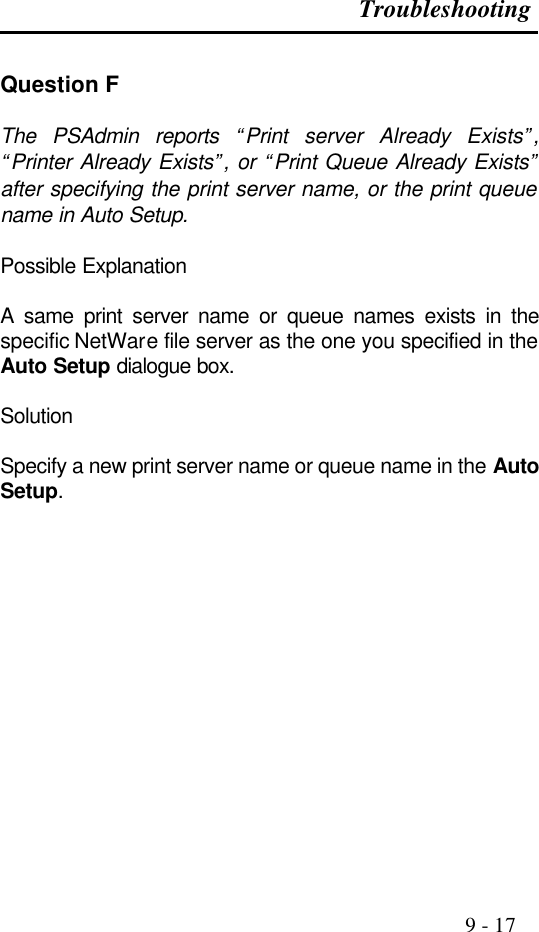 Troubleshooting                                                                                               9 - 17  Question F  The PSAdmin reports “Print server Already Exists”, “Printer Already Exists”, or “Print Queue Already Exists” after specifying the print server name, or the print queue name in Auto Setup.  Possible Explanation  A same print server name or queue names exists in the specific NetWare file server as the one you specified in the Auto Setup dialogue box.  Solution  Specify a new print server name or queue name in the Auto Setup.               