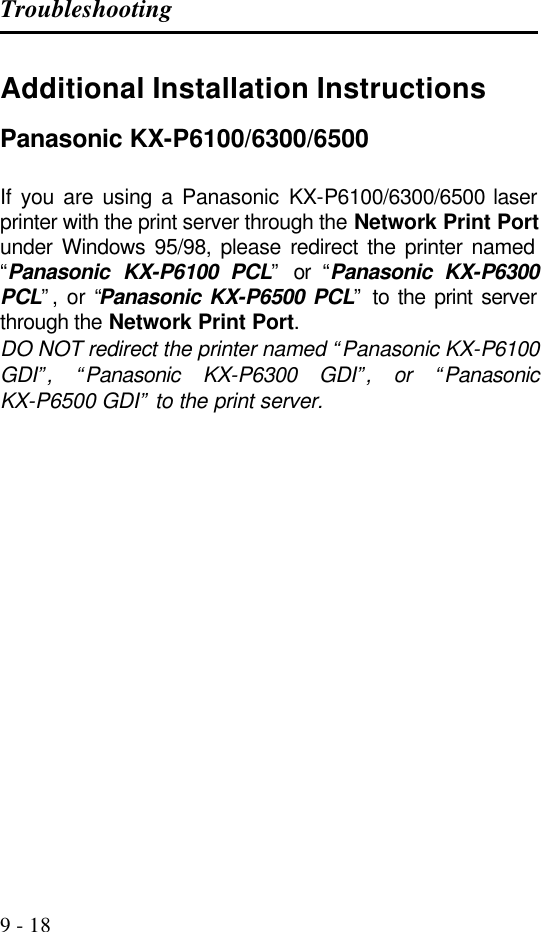 Troubleshooting   9 - 18 Additional Installation Instructions Panasonic KX-P6100/6300/6500  If you are using a Panasonic KX-P6100/6300/6500 laser printer with the print server through the Network Print Port under Windows 95/98, please redirect the printer named “Panasonic KX-P6100 PCL” or “Panasonic KX-P6300 PCL”, or “Panasonic KX-P6500 PCL” to the print server through the Network Print Port. DO NOT redirect the printer named “Panasonic KX-P6100 GDI”, “Panasonic KX-P6300 GDI”, or “Panasonic KX-P6500 GDI” to the print server. 