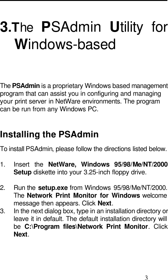                                                                                               3  3.The  PSAdmin  Utility for Windows-based    The PSAdmin is a proprietary Windows based management program that can assist you in configuring and managing your print server in NetWare environments. The program can be run from any Windows PC.   Installing the PSAdmin To install PSAdmin, please follow the directions listed below.  1. Insert the NetWare, Windows 95/98/Me/NT/2000 Setup diskette into your 3.25-inch floppy drive.  2. Run the setup.exe from Windows 95/98/Me/NT/2000. The  Network Print Monitor for Windows welcome message then appears. Click Next. 3. In the next dialog box, type in an installation directory or leave it in default. The default installation directory will be  C:\Program files\Network Print Monitor. Click Next.  