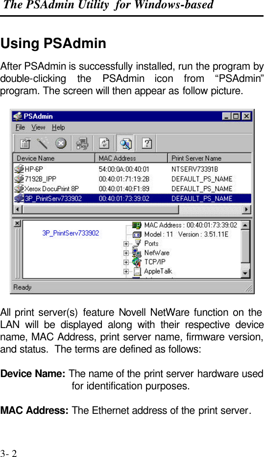 The PSAdmin Utility  for Windows-based  3- 2 Using PSAdmin After PSAdmin is successfully installed, run the program by double-clicking the PSAdmin icon from “PSAdmin” program. The screen will then appear as follow picture.    All  print server(s) feature Novell NetWare function on the LAN will be displayed along with their respective device name, MAC Address, print server name, firmware version, and status.  The terms are defined as follows:  Device Name: The name of the print server hardware used for identification purposes.  MAC Address: The Ethernet address of the print server. 