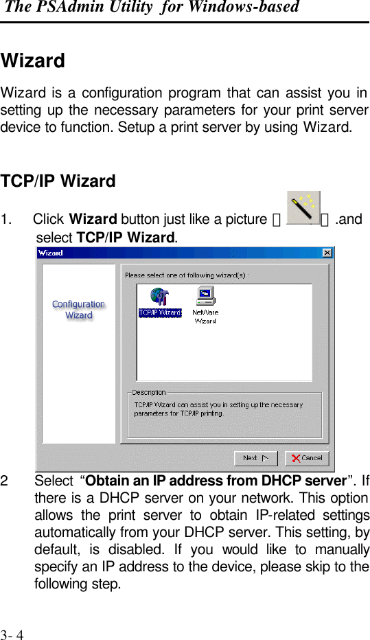  The PSAdmin Utility  for Windows-based  3- 4 Wizard Wizard is a configuration program that can assist you in setting up the necessary parameters for your print server device to function. Setup a print server by using Wizard.   TCP/IP Wizard 1.     Click Wizard button just like a picture ＜ ＞.and select TCP/IP Wizard.  2 Select  “Obtain an IP address from DHCP server”. If there is a DHCP server on your network. This option allows the print server to obtain IP-related settings automatically from your DHCP server. This setting, by default, is disabled. If you would like to manually specify an IP address to the device, please skip to the following step. 
