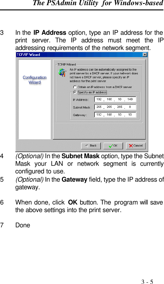 The PSAdmin Utility  for Windows-based                                                                                              3 - 5   3 In the IP Address option, type an IP address for the print server. The IP address must meet the IP addressing requirements of the network segment.  4 (Optional) In the Subnet Mask option, type the Subnet Mask your LAN or network segment is currently configured to use. 5 (Optional) In the Gateway field, type the IP address of gateway.  6 When done, click  OK button. The  program will save the above settings into the print server.  7 Done   