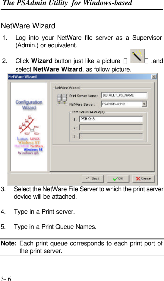  The PSAdmin Utility  for Windows-based  3- 6 NetWare Wizard 1. Log into your NetWare file server as a Supervisor (Admin.) or equivalent. 2. Click Wizard button just like a picture  ＜ ＞.and select NetWare Wizard, as follow picture.  3. Select the NetWare File Server to which the print server device will be attached.  4. Type in a Print server.  5. Type in a Print Queue Names.  Note: Each print queue corresponds to each print port of the print server. 