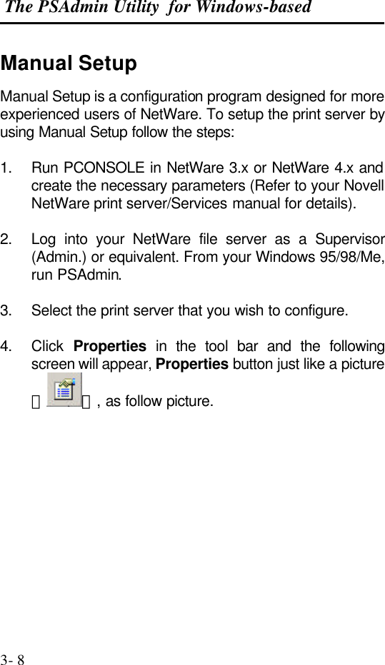  The PSAdmin Utility  for Windows-based  3- 8 Manual Setup Manual Setup is a configuration program designed for more experienced users of NetWare. To setup the print server by using Manual Setup follow the steps:  1. Run PCONSOLE in NetWare 3.x or NetWare 4.x and create the necessary parameters (Refer to your Novell NetWare print server/Services manual for details).   2. Log into your NetWare file server as a Supervisor (Admin.) or equivalent. From your Windows 95/98/Me, run PSAdmin.  3. Select the print server that you wish to configure.  4. Click  Properties in the tool bar and the following screen will appear, Properties button just like a picture ＜ ＞, as follow picture. 