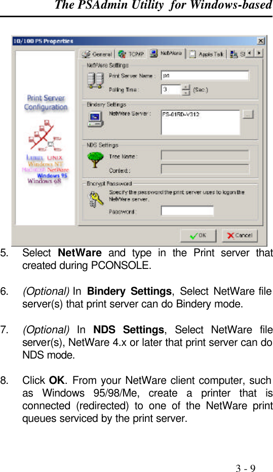 The PSAdmin Utility  for Windows-based                                                                                              3 - 9   5. Select  NetWare and type in the Print server that created during PCONSOLE.  6. (Optional) In  Bindery Settings,  Select  NetWare file server(s) that print server can do Bindery mode.  7. (Optional) In NDS Settings,  Select  NetWare file server(s), NetWare 4.x or later that print server can do NDS mode.  8. Click OK. From your NetWare client computer, such as Windows 95/98/Me, create a printer that is connected (redirected) to one of the NetWare print queues serviced by the print server. 
