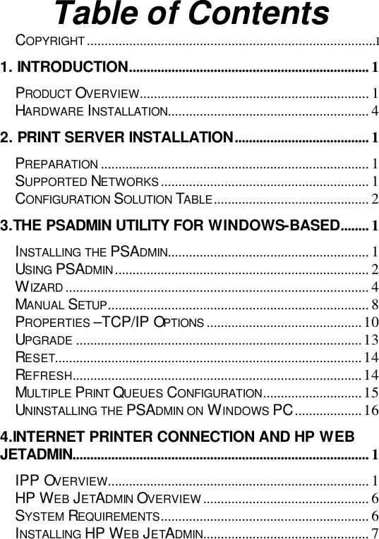   Table of Contents COPYRIGHT..................................................................................I 1. INTRODUCTION.................................................................... 1 PRODUCT OVERVIEW................................................................. 1 HARDWARE INSTALLATION......................................................... 4 2. PRINT SERVER INSTALLATION...................................... 1 PREPARATION ............................................................................ 1 SUPPORTED NETWORKS........................................................... 1 CONFIGURATION SOLUTION TABLE............................................ 2 3.THE PSADMIN UTILITY FOR WINDOWS-BASED........ 1 INSTALLING THE PSADMIN......................................................... 1 USING PSADMIN........................................................................ 2 WIZARD ...................................................................................... 4 MANUAL SETUP.......................................................................... 8 PROPERTIES –TCP/IP OPTIONS ............................................10 UPGRADE .................................................................................13 RESET.......................................................................................14 REFRESH..................................................................................14 MULTIPLE PRINT QUEUES CONFIGURATION............................15 UNINSTALLING THE PSADMIN ON WINDOWS PC...................16 4.INTERNET PRINTER CONNECTION AND HP WEB JETADMIN.................................................................................... 1 IPP OVERVIEW.......................................................................... 1 HP WEB JETADMIN OVERVIEW............................................... 6 SYSTEM REQUIREMENTS........................................................... 6 INSTALLING HP WEB JETADMIN............................................... 7 