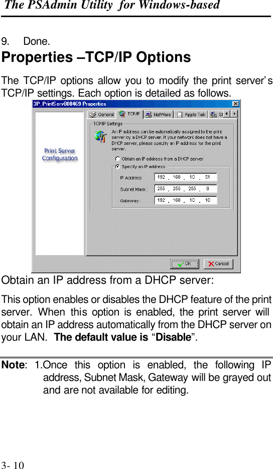  The PSAdmin Utility  for Windows-based  3- 10 9. Done. Properties –TCP/IP Options The TCP/IP options allow you to modify the print server’s TCP/IP settings. Each option is detailed as follows.  Obtain an IP address from a DHCP server: This option enables or disables the DHCP feature of the print server. When this option is enabled, the print server will obtain an IP address automatically from the DHCP server on your LAN.  The default value is “Disable”.  Note: 1.Once this option is enabled, the following IP address, Subnet Mask, Gateway will be grayed out and are not available for editing.  