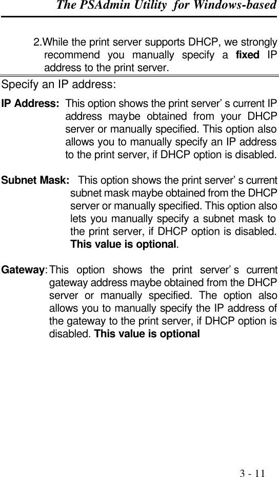 The PSAdmin Utility  for Windows-based                                                                                              3 - 11            2.While the print server supports DHCP, we strongly recommend you manually specify a fixed IP address to the print server. Specify an IP address: IP Address: This option shows the print server’s current IP address maybe obtained from your DHCP server or manually specified. This option also allows you to manually specify an IP address to the print server, if DHCP option is disabled.  Subnet Mask: This option shows the print server’s current subnet mask maybe obtained from the DHCP server or manually specified. This option also lets you manually specify a subnet mask to the print server, if DHCP option is disabled. This value is optional.  Gateway: This option shows the print server’s current gateway address maybe obtained from the DHCP server or manually specified. The option also allows you to manually specify the IP address of the gateway to the print server, if DHCP option is disabled. This value is optional       