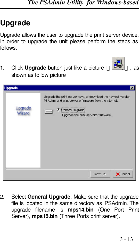 The PSAdmin Utility  for Windows-based                                                                                              3 - 13  Upgrade Upgrade allows the user to upgrade the print server device. In order to upgrade the unit please perform the steps as follows:  1. Click Upgrade button just like a picture ＜ ＞, as shown as follow picture     2. Select General Upgrade. Make sure that the upgrade file is located in the same directory as PSAdmin. The upgrade filename is mps14.bin (One Port Print Server), mps15.bin (Three Ports print server). 