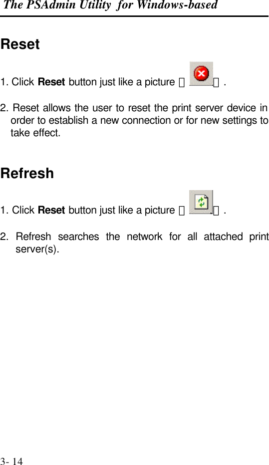  The PSAdmin Utility  for Windows-based  3- 14 Reset 1. Click Reset button just like a picture ＜ ＞.  2. Reset allows the user to reset the print server device in order to establish a new connection or for new settings to take effect.   Refresh 1. Click Reset button just like a picture ＜ ＞.  2.  Refresh searches the network for all attached print server(s).                
