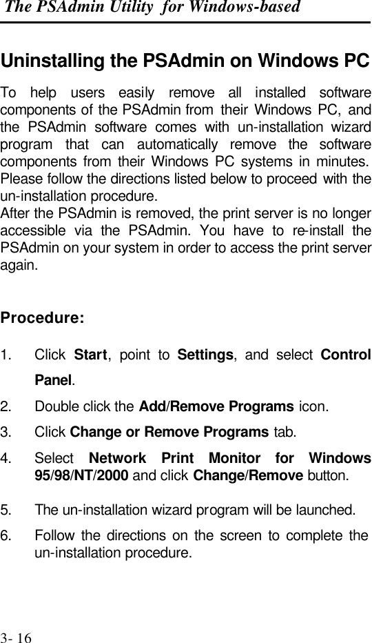  The PSAdmin Utility  for Windows-based  3- 16 Uninstalling the PSAdmin on Windows PC To  help  users easily remove all installed software components of the PSAdmin from  their Windows PC, and the PSAdmin software comes with un-installation wizard program  that can automatically remove the software components from their Windows PC systems in minutes. Please follow the directions listed below to proceed with the un-installation procedure. After the PSAdmin is removed, the print server is no longer accessible via the  PSAdmin. You have to re-install the PSAdmin on your system in order to access the print server again.   Procedure:  1. Click  Start, point to Settings, and select Control Panel. 2. Double click the Add/Remove Programs icon. 3. Click Change or Remove Programs tab. 4. Select  Network Print  Monitor for Windows 95/98/NT/2000 and click Change/Remove button.  5. The un-installation wizard program will be launched. 6. Follow the directions on the screen to complete the un-installation procedure.  