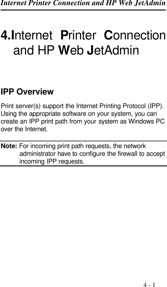 Internet Printer Connection and HP Web JetAdmin                                                                                              4 - 1  4.Internet  Printer  Connection and HP Web JetAdmin    IPP Overview Print server(s) support the Internet Printing Protocol (IPP). Using the appropriate software on your system, you can create an IPP print path from your system as Windows PC over the Internet.  Note: For incoming print path requests, the network administrator have to configure the firewall to accept incoming IPP requests.   