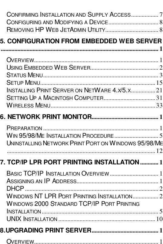    CONFIRMING INSTALLATION AND SUPPLY ACCESS.................. 7 CONFIGURING AND MODIFYING A DEVICE................................. 8 REMOVING HP WEB JETADMIN UTILITY................................... 8 5. CONFIGURATION FROM EMBEDDED WEB SERVER........................................................................................................ 1 OVERVIEW.................................................................................. 1 USING EMBEDDED WEB SERVER............................................. 2 STATUS MENU............................................................................ 3 SETUP MENU............................................................................15 INSTALLING PRINT SERVER ON NETWARE 4.X/5.X................21 SETTING UP A MACINTOSH COMPUTER..................................31 WIRELESS MENU.....................................................................33 6. NETWORK PRINT MONITOR............................................ 1 PREPARATION ............................................................................ 1 WIN 95/98/ME INSTALLATION PROCEDURE............................. 5 UNINSTALLING NETWORK PRINT PORT ON WINDOWS 95/98/ME..................................................................................................12 7. TCP/IP LPR PORT PRINTING INSTALLATION ............ 1 BASIC TCP/IP INSTALLATION OVERVIEW................................ 1 ASSIGNING AN IP ADDRESS...................................................... 1 DHCP ........................................................................................ 2 WINDOWS NT LPR PORT PRINTING INSTALLATION................. 2 WINDOWS 2000 STANDARD TCP/IP PORT PRINTING INSTALLATION............................................................................. 5 UNIX INSTALLATION ................................................................10 8.UPGRADING PRINT SERVER............................................ 1 OVERVIEW.................................................................................. 1 