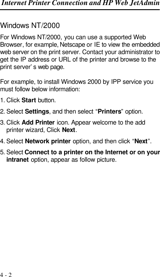  Internet Printer Connection and HP Web JetAdmin  4 - 2 Windows NT/2000 For Windows NT/2000, you can use a supported Web Browser, for example, Netscape or IE to view the embedded web server on the print server. Contact your administrator to get the IP address or URL of the printer and browse to the print server’s web page.  For example, to install Windows 2000 by IPP service you must follow below information: 1. Click Start button. 2. Select Settings, and then select “Printers” option. 3. Click Add Printer icon. Appear welcome to the add printer wizard, Click Next. 4. Select Network printer option, and then click “Next”. 5. Select Connect to a printer on the Internet or on your intranet option, appear as follow picture.  