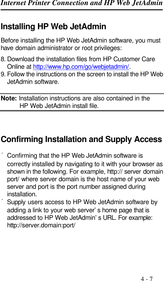 Internet Printer Connection and HP Web JetAdmin                                                                                              4 - 7  Installing HP Web JetAdmin Before installing the HP Web JetAdmin software, you must have domain administrator or root privileges: 8. Download the installation files from HP Customer Care Online at http://www.hp.com/go/webjetadmin/. 9. Follow the instructions on the screen to install the HP Web JetAdmin software.  Note: Installation instructions are also contained in the HP Web JetAdmin install file.    Confirming Installation and Supply Access  ˙Confirming that the HP Web JetAdmin software is correctly installed by navigating to it with your browser as shown in the following. For example, http:// server domain port/ where server domain is the host name of your web server and port is the port number assigned during installation. ˙Supply users access to HP Web JetAdmin software by adding a link to your web server’s home page that is addressed to HP Web JetAdmin’s URL. For example: http://server.domain:port/   