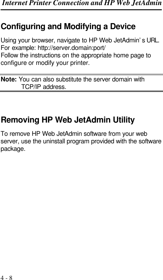  Internet Printer Connection and HP Web JetAdmin  4 - 8 Configuring and Modifying a Device Using your browser, navigate to HP Web JetAdmin’s URL. For example: http://server.domain:port/ Follow the instructions on the appropriate home page to configure or modify your printer.  Note: You can also substitute the server domain with  TCP/IP address.    Removing HP Web JetAdmin Utility To remove HP Web JetAdmin software from your web server, use the uninstall program provided with the software package.               